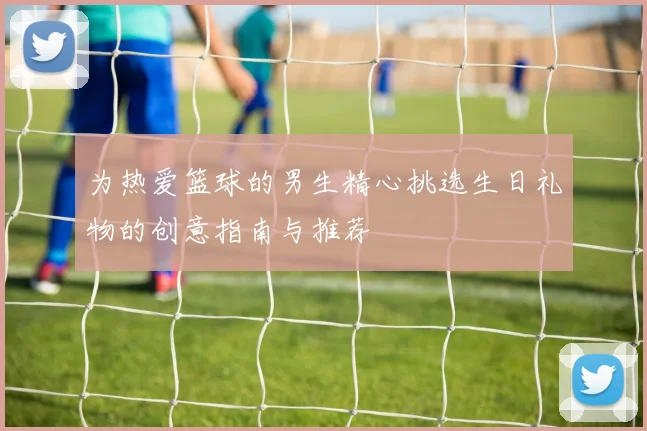 为热爱篮球的男生精心挑选生日礼物的创意指南与推荐