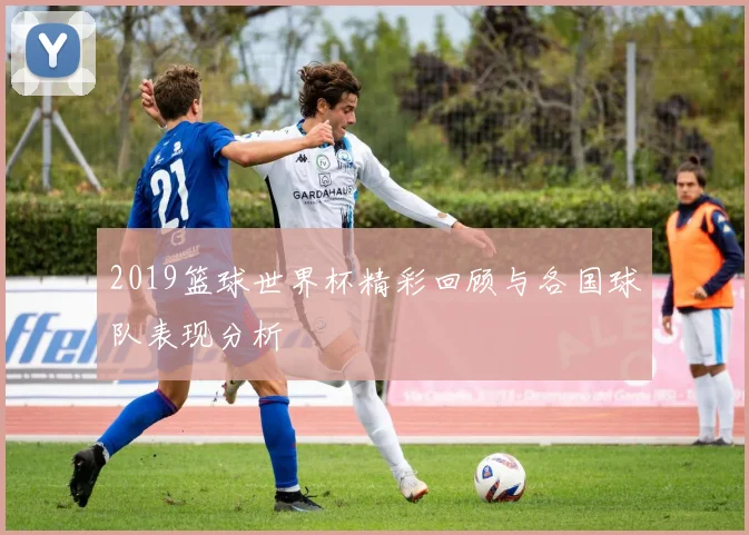 2019篮球世界杯精彩回顾与各国球队表现分析