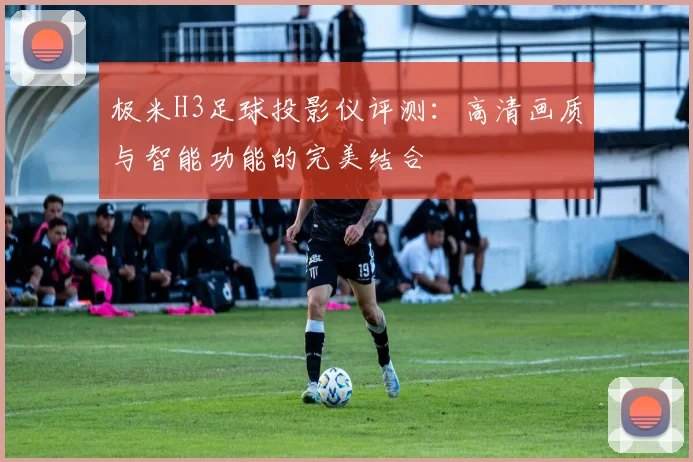 极米H3足球投影仪评测：高清画质与智能功能的完美结合